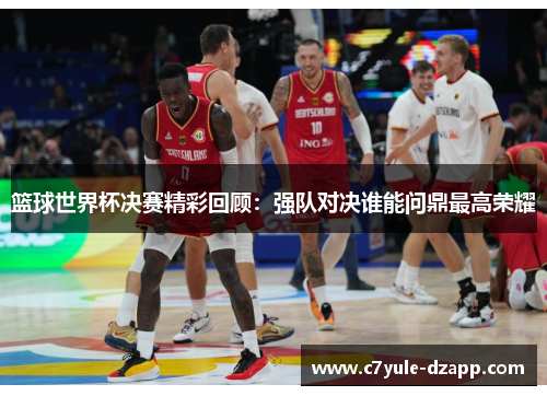 篮球世界杯决赛精彩回顾：强队对决谁能问鼎最高荣耀